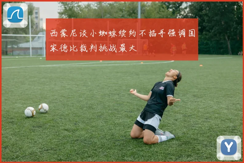 西蒙尼谈小蜘蛛续约不插手强调国家德比裁判挑战最大