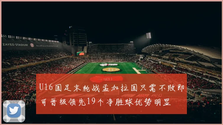 U16国足末轮战孟加拉国只需不败即可晋级领先19个净胜球优势明显