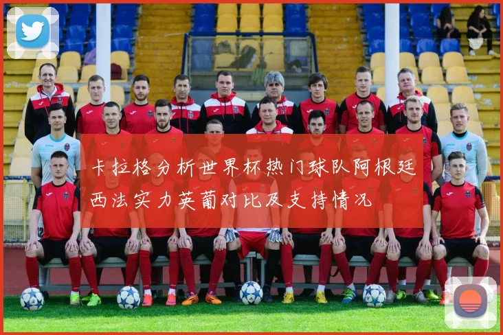 卡拉格分析世界杯热门球队阿根廷西法实力英葡对比及支持情况