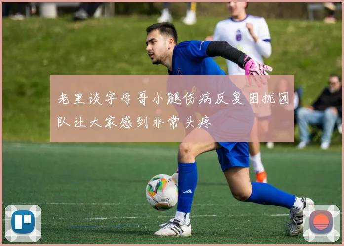 老里谈字母哥小腿伤病反复困扰团队让大家感到非常头疼