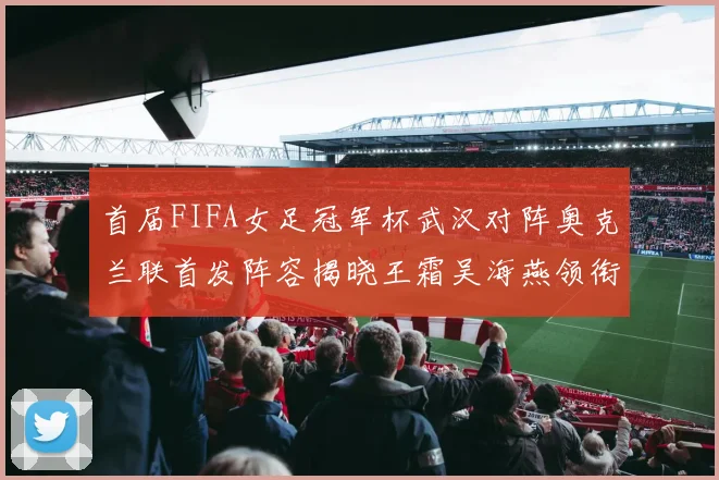 首届FIFA女足冠军杯武汉对阵奥克兰联首发阵容揭晓王霜吴海燕领衔出战