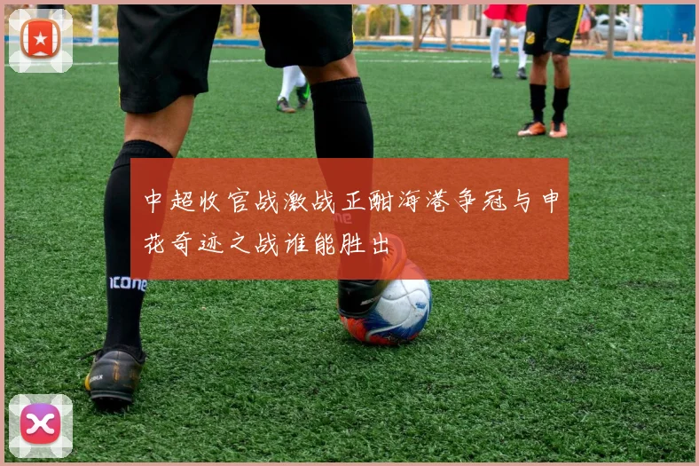 中超收官战激战正酣海港争冠与申花奇迹之战谁能胜出