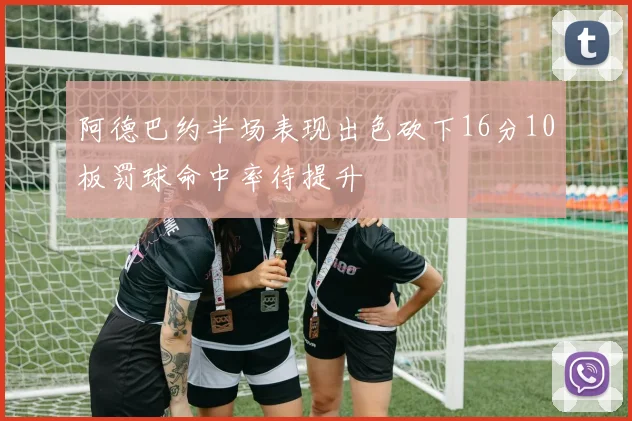 阿德巴约半场表现出色砍下16分10板罚球命中率待提升