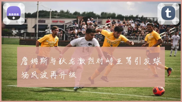詹姆斯与狄龙激烈对峙互骂引发球场风波再升级