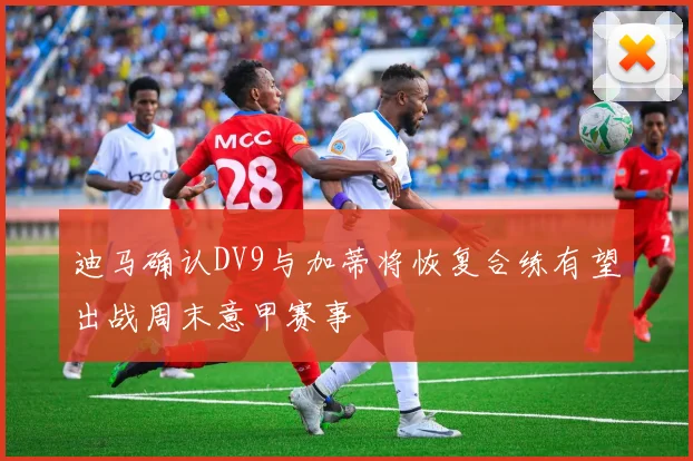 迪马确认DV9与加蒂将恢复合练有望出战周末意甲赛事