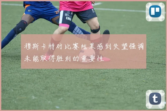 穆斯卡特对比赛结果感到失望强调未能取得胜利的重要性