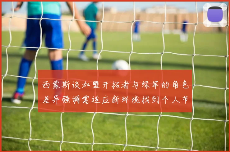西蒙斯谈加盟开拓者与绿军的角色差异强调需适应新环境找到个人节奏