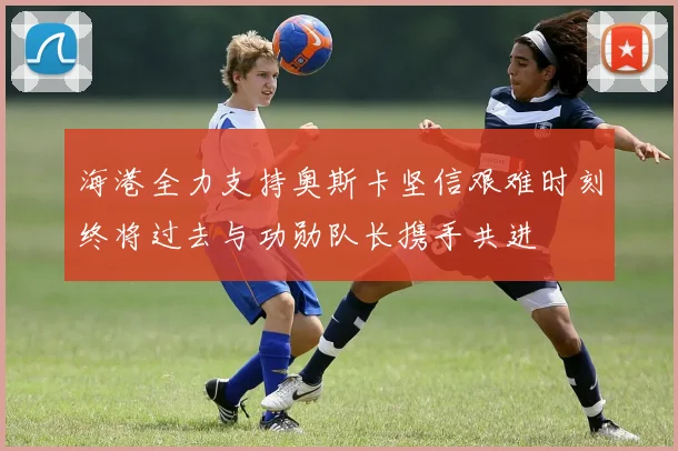 海港全力支持奥斯卡坚信艰难时刻终将过去与功勋队长携手共进