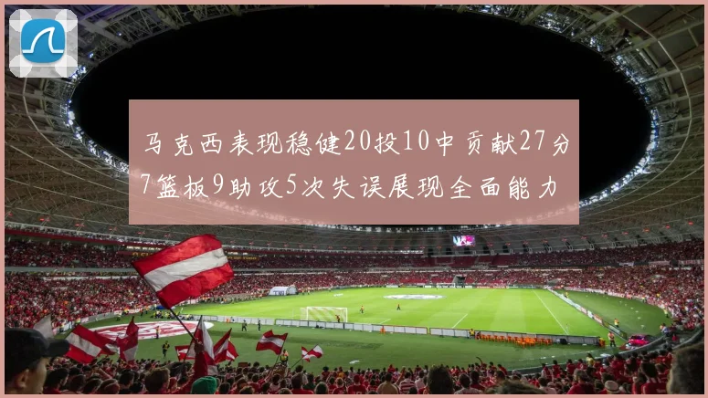 马克西表现稳健20投10中贡献27分7篮板9助攻5次失误展现全面能力