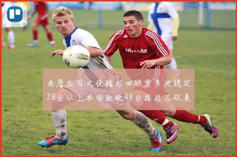 老詹生日之夜精彩回顾曾多次稳定20分以上单场狂砍48分接近三双表现