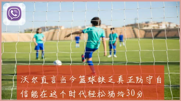 沃尔直言当今篮球缺乏真正防守自信能在这个时代轻松场均30分