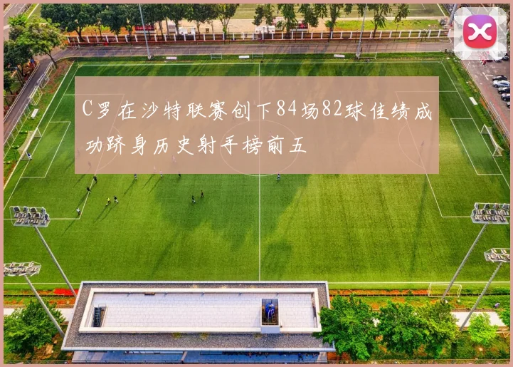 C罗在沙特联赛创下84场82球佳绩成功跻身历史射手榜前五