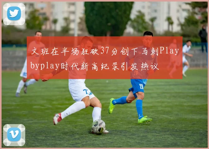 文班在半场狂砍37分创下马刺Playbyplay时代新高纪录引发热议
