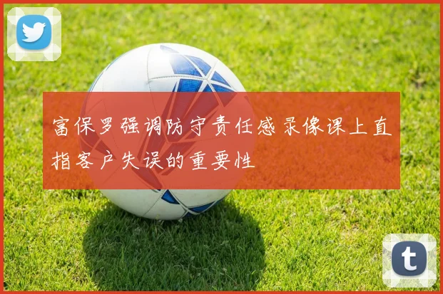 富保罗强调防守责任感录像课上直指客户失误的重要性