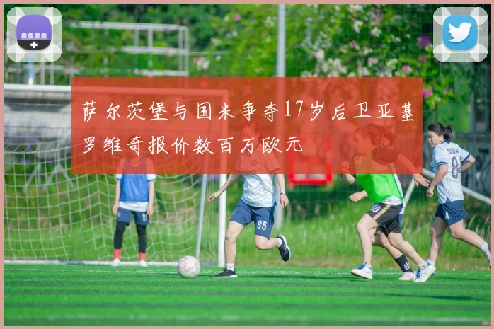 萨尔茨堡与国米争夺17岁后卫亚基罗维奇报价数百万欧元