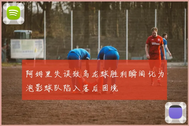阿姆里失误致乌龙球胜利瞬间化为泡影球队陷入落后困境